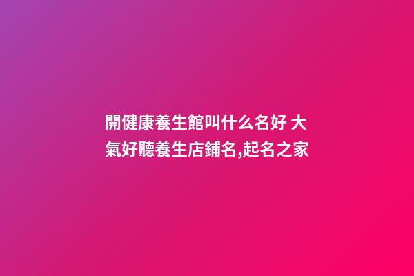 開健康養生館叫什么名好 大氣好聽養生店鋪名,起名之家